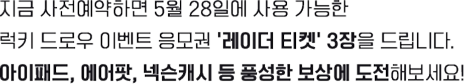 지금 사전예약하면 5월 28일 시작되는 럭키 드로우 이벤트 응모권 '레이더 티켓' 3장을 드립니다. 아이패드, 에어팟, 넥슨캐시 등 풍성한 보상에 도전해보세요!