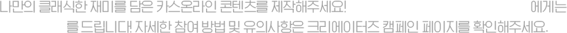 나만의 클래식한 재미를 담은 카스온라인 콘텐츠를 제작해주세요! 우수 작품으로 선정된 영상 제작자에게는 넥슨캐시를 드립니다! 자세한 참여 방법 및 유의사항은 크리에이터즈 캠페인 페이지를 확인해주세요.