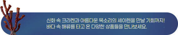 신화 속 크라켄과 아름다운 목소리의 세이렌을 만날 기회까지! 바다 속 해류를 타고 온 다양한 상품들을 만나보세요