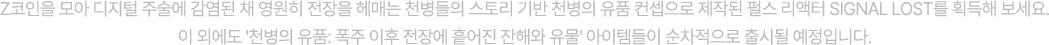 Z코인을 모아 디지털 주술에 감염된 채 영원히 전장을 헤매는 천병들의 스토리 기반 천병의 유품 컨셉으로 제작된 펄스 리액터 SIGNAL LOST를 획득해 보세요. 이 외에도 '천병의 유품: 폭주 이후 전장에 흩어진 잔해와 유물' 아이템들이 순차적으로 출시될 예정입니다.