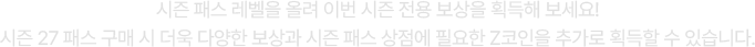 시즌 패스 레벨을 올려 이번 시즌 전용 보상을 획득해 보세요! 시즌 27 패스 구매 시 더욱 다양한 보상과 시즌 패스 상점에 필요한 Z코인을 추가로 획득할 수 있습니다.